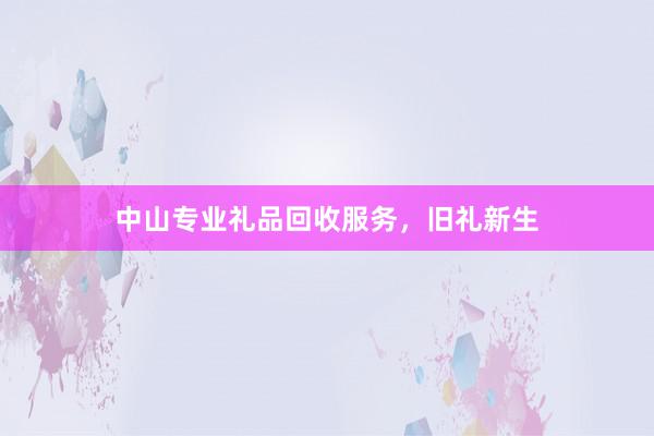 中山专业礼品回收服务，旧礼新生